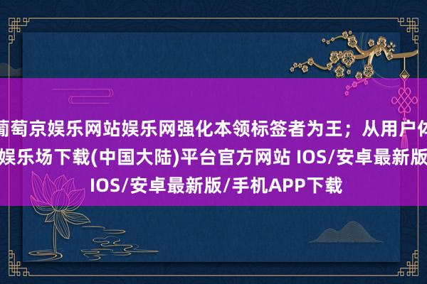 葡萄京娱乐网站娱乐网强化本领标签者为王；从用户体验动身-葡萄京娱乐场下载(中国大陆)平台官方网站 IOS/安卓最新版/手机APP下载