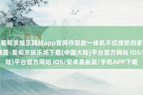 葡萄京娱乐网站app官网存取款一体机不仅撑抓四家海外卡组织的银行卡取现-葡萄京娱乐场下载(中国大陆)平台官方网站 IOS/安卓最新版/手机APP下载