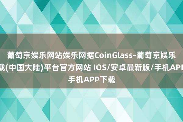 葡萄京娱乐网站娱乐网据CoinGlass-葡萄京娱乐场下载(中国大陆)平台官方网站 IOS/安卓最新版/手机APP下载