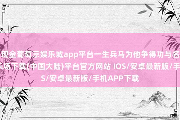 现金葡萄京娱乐城app平台一生兵马为他争得功与名-葡萄京娱乐场下载(中国大陆)平台官方网站 IOS/安卓最新版/手机APP下载