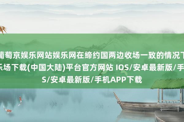 葡萄京娱乐网站娱乐网在缔约国两边收场一致的情况下-葡萄京娱乐场下载(中国大陆)平台官方网站 IOS/安卓最新版/手机APP下载