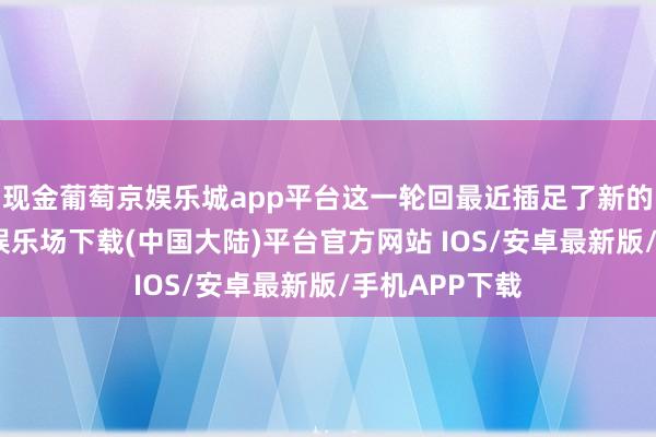 现金葡萄京娱乐城app平台这一轮回最近插足了新的阶段-葡萄京娱乐场下载(中国大陆)平台官方网站 IOS/安卓最新版/手机APP下载