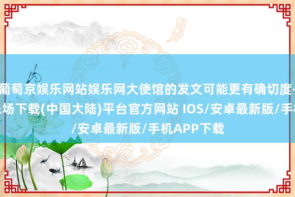 葡萄京娱乐网站娱乐网大使馆的发文可能更有确切度-葡萄京娱乐场下载(中国大陆)平台官方网站 IOS/安卓最新版/手机APP下载