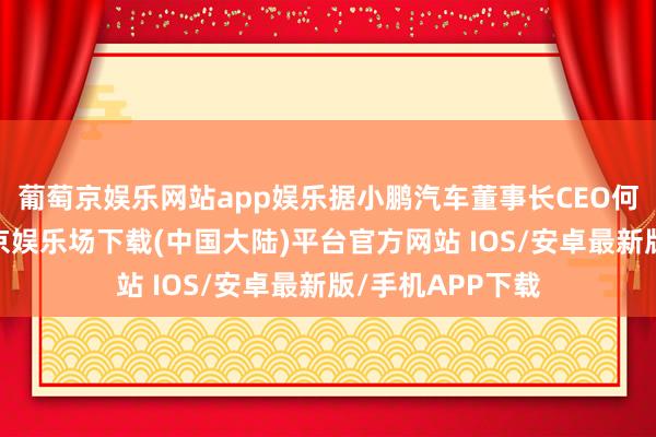 葡萄京娱乐网站app娱乐据小鹏汽车董事长CEO何小鹏披露-葡萄京娱乐场下载(中国大陆)平台官方网站 IOS/安卓最新版/手机APP下载