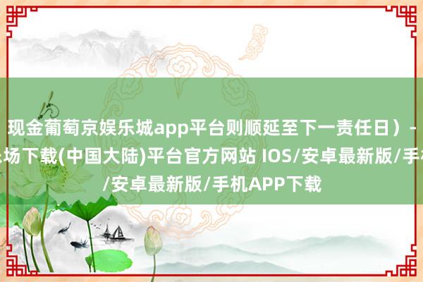 现金葡萄京娱乐城app平台则顺延至下一责任日）-葡萄京娱乐场下载(中国大陆)平台官方网站 IOS/安卓最新版/手机APP下载