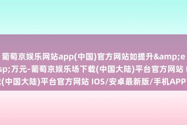 葡萄京娱乐网站app(中国)官方网站如提升&ensp;6000&ensp;万元-葡萄京娱乐场下载(中国大陆)平台官方网站 IOS/安卓最新版/手机APP下载