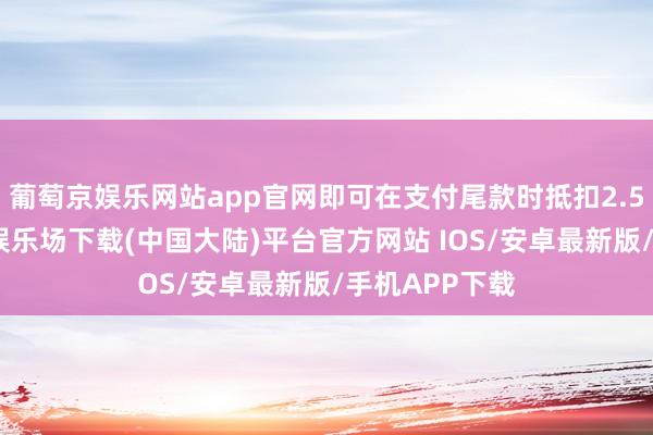 葡萄京娱乐网站app官网即可在支付尾款时抵扣2.5万元-葡萄京娱乐场下载(中国大陆)平台官方网站 IOS/安卓最新版/手机APP下载