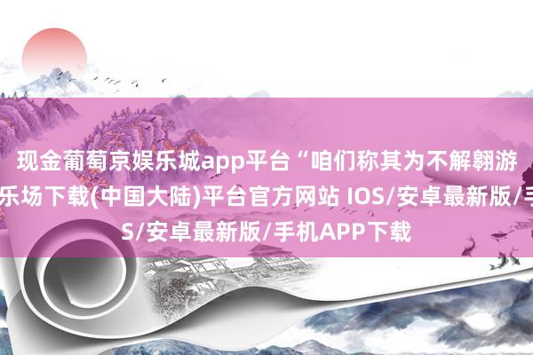 现金葡萄京娱乐城app平台　　“咱们称其为不解翱游物-葡萄京娱乐场下载(中国大陆)平台官方网站 IOS/安卓最新版/手机APP下载