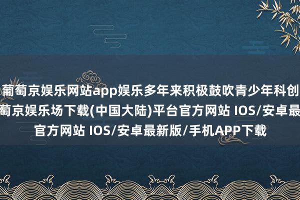 葡萄京娱乐网站app娱乐多年来积极鼓吹青少年科创解释及公益步履-葡萄京娱乐场下载(中国大陆)平台官方网站 IOS/安卓最新版/手机APP下载