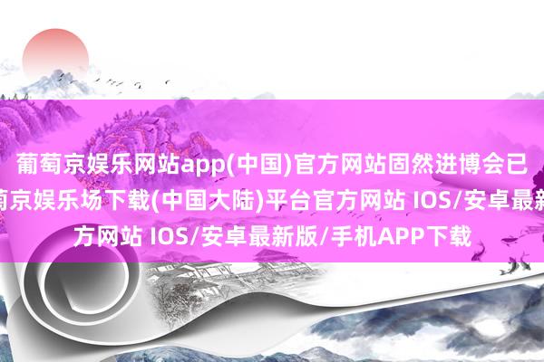 葡萄京娱乐网站app(中国)官方网站固然进博会已聚拢举办七届-葡萄京娱乐场下载(中国大陆)平台官方网站 IOS/安卓最新版/手机APP下载