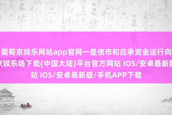 葡萄京娱乐网站app官网一是债市和应承资金运行向入款回流-葡萄京娱乐场下载(中国大陆)平台官方网站 IOS/安卓最新版/手机APP下载