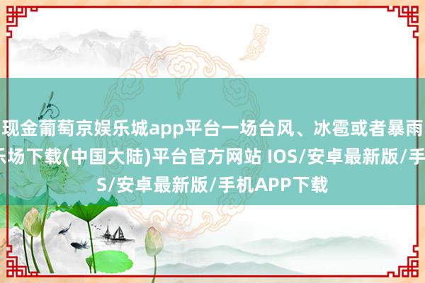 现金葡萄京娱乐城app平台一场台风、冰雹或者暴雨-葡萄京娱乐场下载(中国大陆)平台官方网站 IOS/安卓最新版/手机APP下载