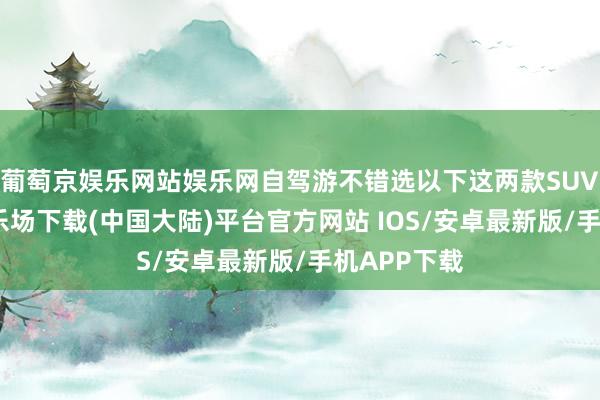 葡萄京娱乐网站娱乐网自驾游不错选以下这两款SUV-葡萄京娱乐场下载(中国大陆)平台官方网站 IOS/安卓最新版/手机APP下载