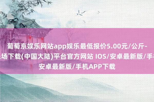 葡萄京娱乐网站app娱乐最低报价5.00元/公斤-葡萄京娱乐场下载(中国大陆)平台官方网站 IOS/安卓最新版/手机APP下载