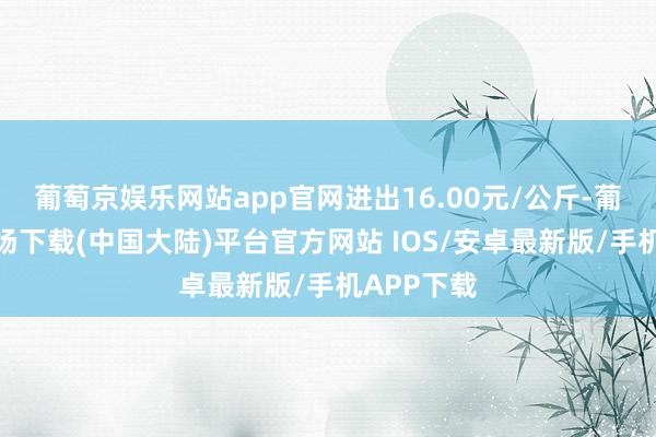 葡萄京娱乐网站app官网进出16.00元/公斤-葡萄京娱乐场下载(中国大陆)平台官方网站 IOS/安卓最新版/手机APP下载