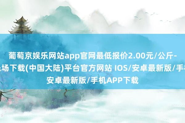 葡萄京娱乐网站app官网最低报价2.00元/公斤-葡萄京娱乐场下载(中国大陆)平台官方网站 IOS/安卓最新版/手机APP下载