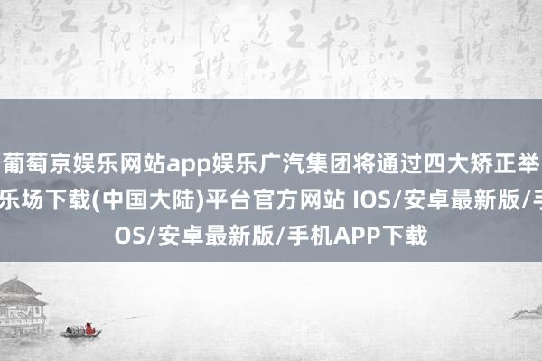 葡萄京娱乐网站app娱乐广汽集团将通过四大矫正举措-葡萄京娱乐场下载(中国大陆)平台官方网站 IOS/安卓最新版/手机APP下载