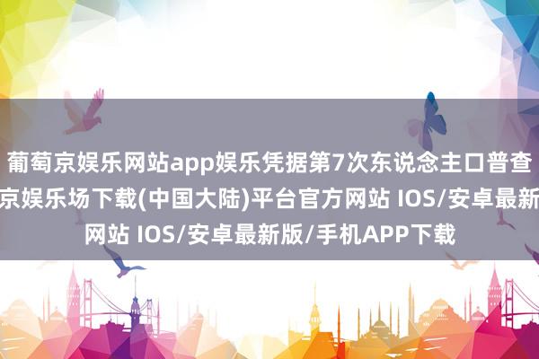 葡萄京娱乐网站app娱乐凭据第7次东说念主口普查高慢的数据-葡萄京娱乐场下载(中国大陆)平台官方网站 IOS/安卓最新版/手机APP下载