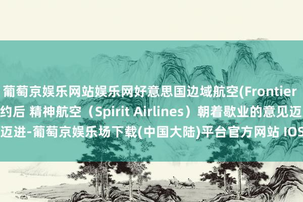 葡萄京娱乐网站娱乐网好意思国边域航空(Frontier Airlines)捣毁团结要约后 精神航空（Spirit Airlines）朝着歇业的意见迈进-葡萄京娱乐场下载(中国大陆)平台官方网站 IOS/安卓最新版/手机APP下载