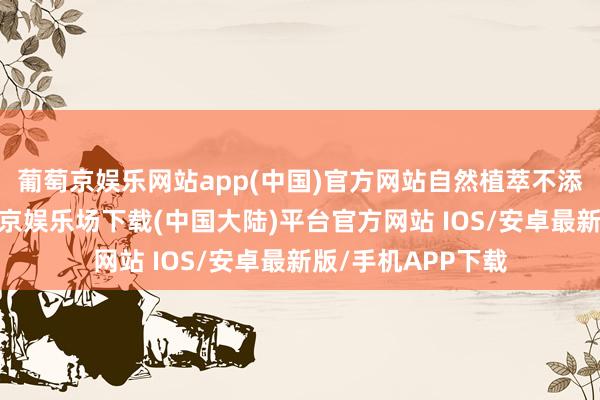 葡萄京娱乐网站app(中国)官方网站自然植萃不添加乙醇要素-葡萄京娱乐场下载(中国大陆)平台官方网站 IOS/安卓最新版/手机APP下载