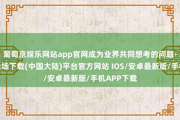 葡萄京娱乐网站app官网成为业界共同想考的问题-葡萄京娱乐场下载(中国大陆)平台官方网站 IOS/安卓最新版/手机APP下载