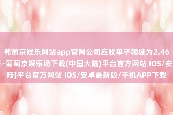 葡萄京娱乐网站app官网公司应收单子领域为2.46亿元同比下落60.64%-葡萄京娱乐场下载(中国大陆)平台官方网站 IOS/安卓最新版/手机APP下载