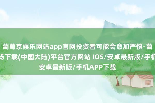 葡萄京娱乐网站app官网投资者可能会愈加严慎-葡萄京娱乐场下载(中国大陆)平台官方网站 IOS/安卓最新版/手机APP下载