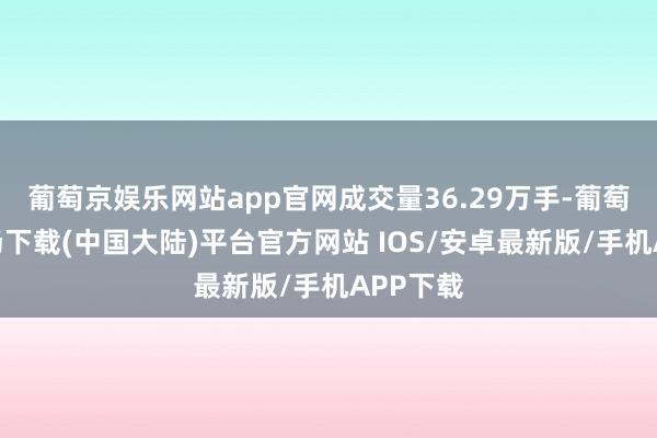 葡萄京娱乐网站app官网成交量36.29万手-葡萄京娱乐场下载(中国大陆)平台官方网站 IOS/安卓最新版/手机APP下载