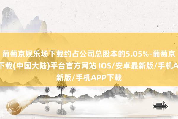 葡萄京娱乐场下载约占公司总股本的5.05%-葡萄京娱乐场下载(中国大陆)平台官方网站 IOS/安卓最新版/手机APP下载