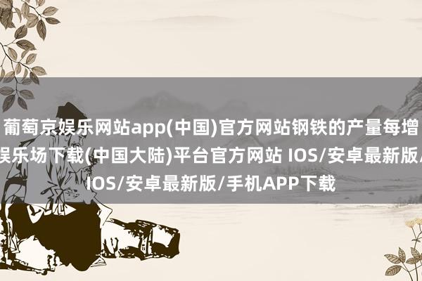 葡萄京娱乐网站app(中国)官方网站钢铁的产量每增多1%-葡萄京娱乐场下载(中国大陆)平台官方网站 IOS/安卓最新版/手机APP下载