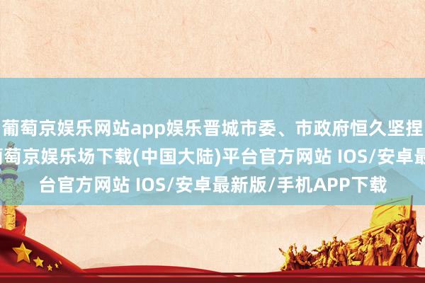 葡萄京娱乐网站app娱乐晋城市委、市政府恒久坚捏作念好“煤”著述-葡萄京娱乐场下载(中国大陆)平台官方网站 IOS/安卓最新版/手机APP下载