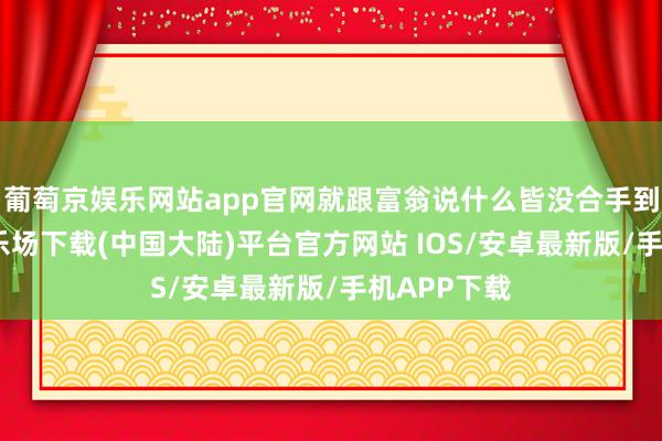 葡萄京娱乐网站app官网就跟富翁说什么皆没合手到-葡萄京娱乐场下载(中国大陆)平台官方网站 IOS/安卓最新版/手机APP下载