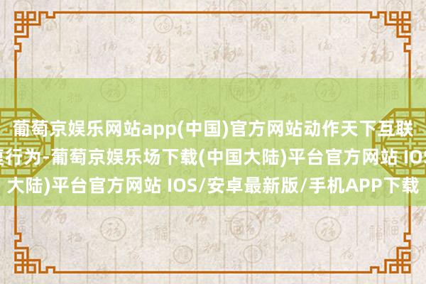 葡萄京娱乐网站app(中国)官方网站动作天下互联网大会乌镇峰会的报复行为-葡萄京娱乐场下载(中国大陆)平台官方网站 IOS/安卓最新版/手机APP下载