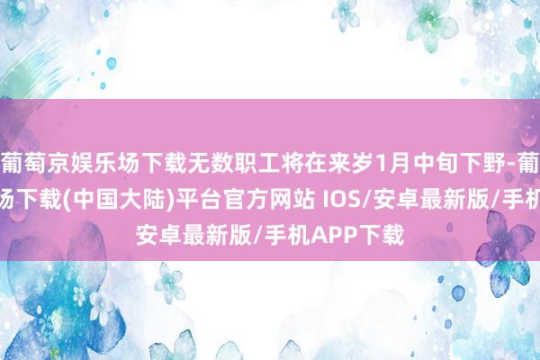 葡萄京娱乐场下载无数职工将在来岁1月中旬下野-葡萄京娱乐场下载(中国大陆)平台官方网站 IOS/安卓最新版/手机APP下载