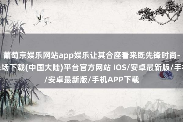 葡萄京娱乐网站app娱乐让其合座看来既先锋时尚-葡萄京娱乐场下载(中国大陆)平台官方网站 IOS/安卓最新版/手机APP下载