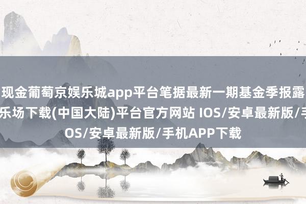 现金葡萄京娱乐城app平台笔据最新一期基金季报露馅-葡萄京娱乐场下载(中国大陆)平台官方网站 IOS/安卓最新版/手机APP下载