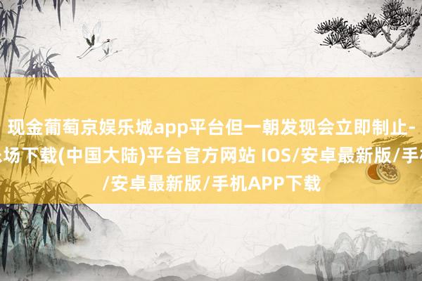 现金葡萄京娱乐城app平台但一朝发现会立即制止-葡萄京娱乐场下载(中国大陆)平台官方网站 IOS/安卓最新版/手机APP下载