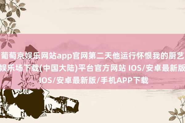 葡萄京娱乐网站app官网第二天他运行怀恨我的厨艺不够好-葡萄京娱乐场下载(中国大陆)平台官方网站 IOS/安卓最新版/手机APP下载