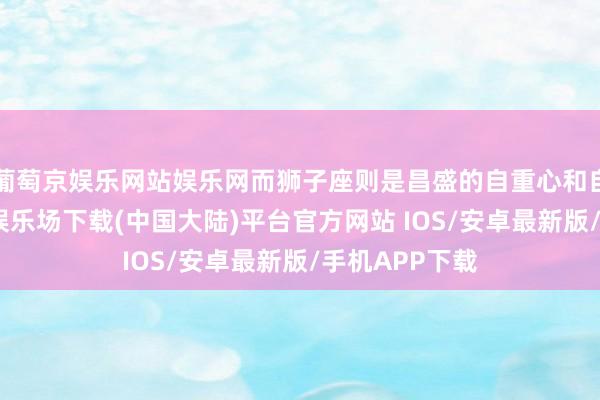 葡萄京娱乐网站娱乐网而狮子座则是昌盛的自重心和自信心-葡萄京娱乐场下载(中国大陆)平台官方网站 IOS/安卓最新版/手机APP下载