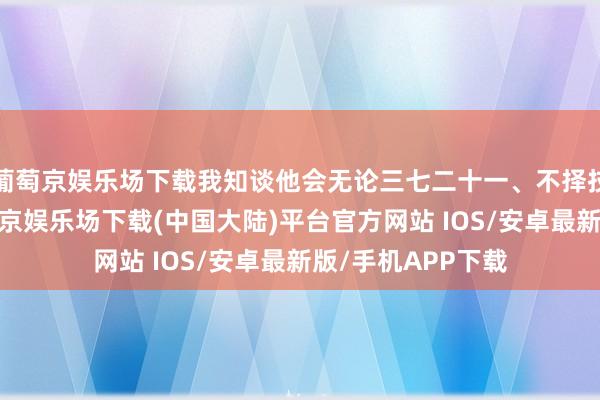 葡萄京娱乐场下载我知谈他会无论三七二十一、不择技艺的去复仇-葡萄京娱乐场下载(中国大陆)平台官方网站 IOS/安卓最新版/手机APP下载