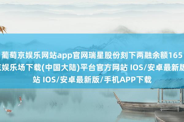 葡萄京娱乐网站app官网瑞星股份刻下两融余额165.29万元-葡萄京娱乐场下载(中国大陆)平台官方网站 IOS/安卓最新版/手机APP下载