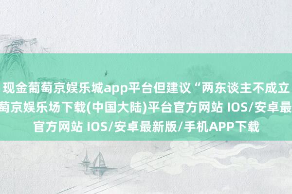 现金葡萄京娱乐城app平台但建议“两东谈主不成立即参加租界地”-葡萄京娱乐场下载(中国大陆)平台官方网站 IOS/安卓最新版/手机APP下载