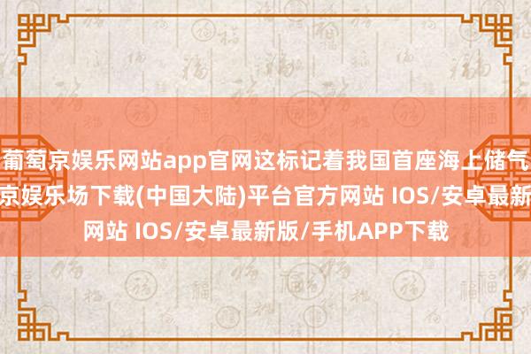 葡萄京娱乐网站app官网这标记着我国首座海上储气库负责投产-葡萄京娱乐场下载(中国大陆)平台官方网站 IOS/安卓最新版/手机APP下载