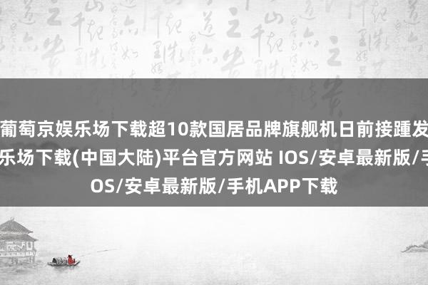 葡萄京娱乐场下载超10款国居品牌旗舰机日前接踵发布-葡萄京娱乐场下载(中国大陆)平台官方网站 IOS/安卓最新版/手机APP下载