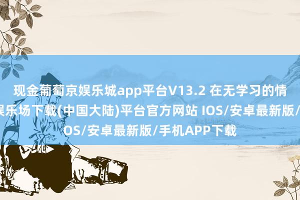 现金葡萄京娱乐城app平台V13.2 在无学习的情况下-葡萄京娱乐场下载(中国大陆)平台官方网站 IOS/安卓最新版/手机APP下载