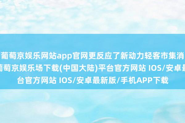 葡萄京娱乐网站app官网更反应了新动力轻客市集消耗趋势的真切变化-葡萄京娱乐场下载(中国大陆)平台官方网站 IOS/安卓最新版/手机APP下载