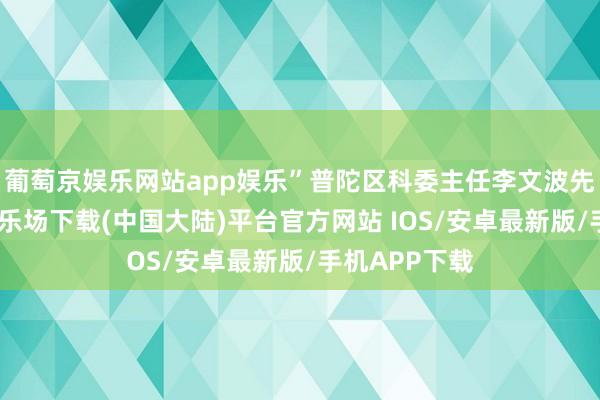 葡萄京娱乐网站app娱乐”普陀区科委主任李文波先容-葡萄京娱乐场下载(中国大陆)平台官方网站 IOS/安卓最新版/手机APP下载