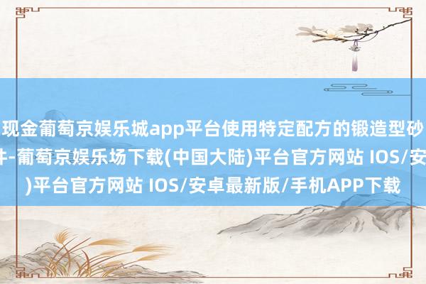 现金葡萄京娱乐城app平台使用特定配方的锻造型砂不错适用于超大型铸件-葡萄京娱乐场下载(中国大陆)平台官方网站 IOS/安卓最新版/手机APP下载