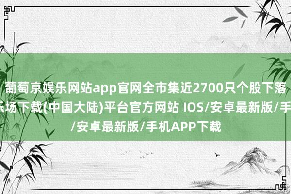 葡萄京娱乐网站app官网全市集近2700只个股下落-葡萄京娱乐场下载(中国大陆)平台官方网站 IOS/安卓最新版/手机APP下载