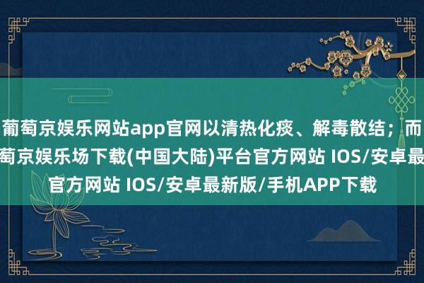 葡萄京娱乐网站app官网以清热化痰、解毒散结；而气阴两虚型患者-葡萄京娱乐场下载(中国大陆)平台官方网站 IOS/安卓最新版/手机APP下载